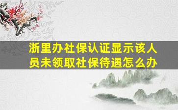 浙里办社保认证显示该人员未领取社保待遇怎么办