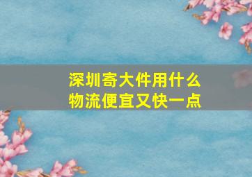 深圳寄大件用什么物流便宜又快一点