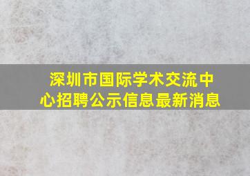 深圳市国际学术交流中心招聘公示信息最新消息