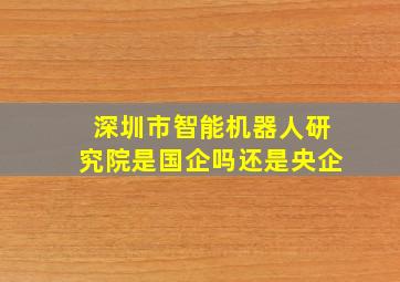 深圳市智能机器人研究院是国企吗还是央企