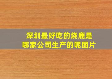 深圳最好吃的烧鹿是哪家公司生产的呢图片