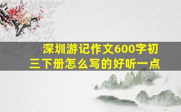 深圳游记作文600字初三下册怎么写的好听一点