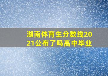 湖南体育生分数线2021公布了吗高中毕业