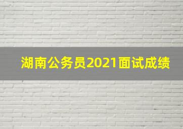 湖南公务员2021面试成绩