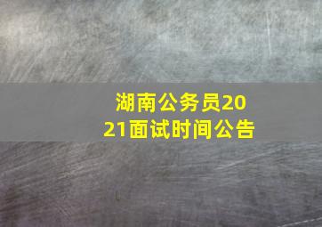 湖南公务员2021面试时间公告