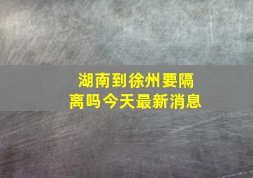 湖南到徐州要隔离吗今天最新消息