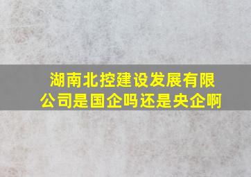 湖南北控建设发展有限公司是国企吗还是央企啊