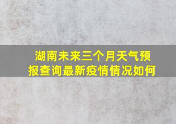 湖南未来三个月天气预报查询最新疫情情况如何