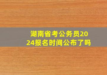 湖南省考公务员2024报名时间公布了吗