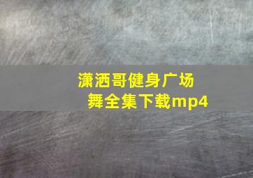 潇洒哥健身广场舞全集下载mp4