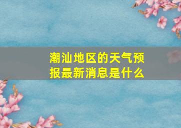 潮汕地区的天气预报最新消息是什么