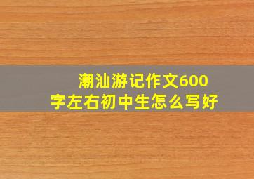 潮汕游记作文600字左右初中生怎么写好