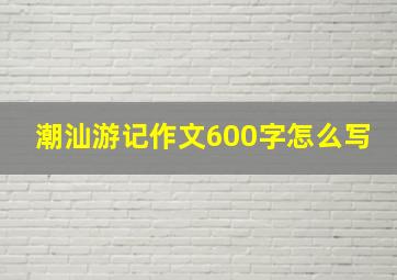 潮汕游记作文600字怎么写