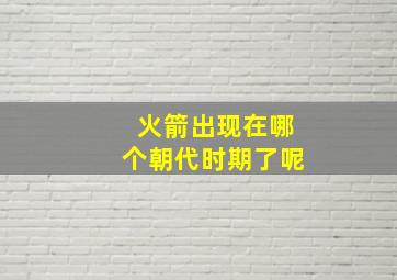 火箭出现在哪个朝代时期了呢