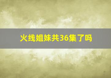 火线姐妹共36集了吗