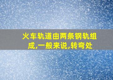 火车轨道由两条钢轨组成,一般来说,转弯处