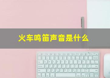 火车鸣笛声音是什么