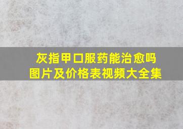 灰指甲口服药能治愈吗图片及价格表视频大全集