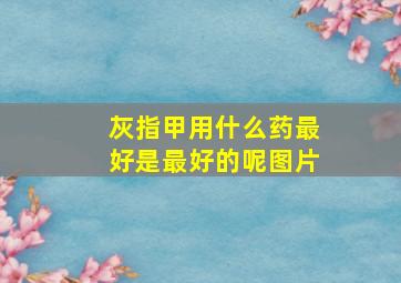 灰指甲用什么药最好是最好的呢图片