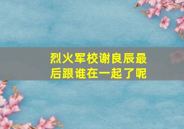 烈火军校谢良辰最后跟谁在一起了呢