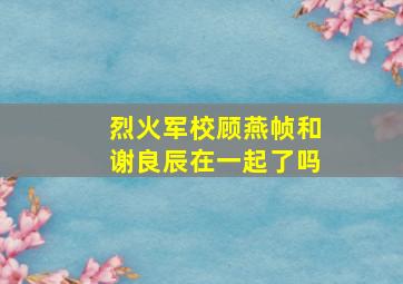 烈火军校顾燕帧和谢良辰在一起了吗