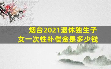 烟台2021退休独生子女一次性补偿金是多少钱