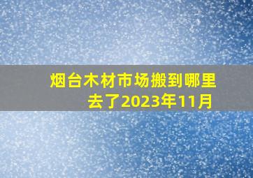 烟台木材市场搬到哪里去了2023年11月