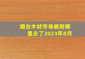 烟台木材市场搬到哪里去了2023年8月