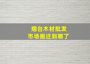 烟台木材批发市场搬迁到哪了