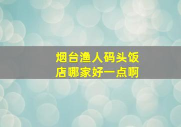 烟台渔人码头饭店哪家好一点啊