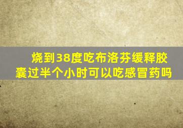 烧到38度吃布洛芬缓释胶囊过半个小时可以吃感冒药吗