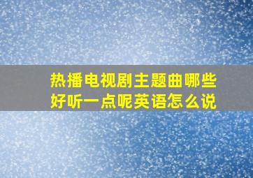 热播电视剧主题曲哪些好听一点呢英语怎么说