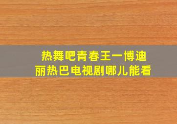 热舞吧青春王一博迪丽热巴电视剧哪儿能看