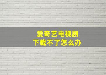 爱奇艺电视剧下载不了怎么办