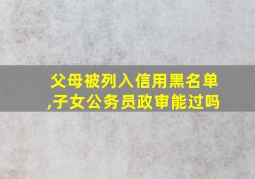 父母被列入信用黑名单,子女公务员政审能过吗