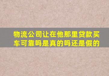 物流公司让在他那里贷款买车可靠吗是真的吗还是假的