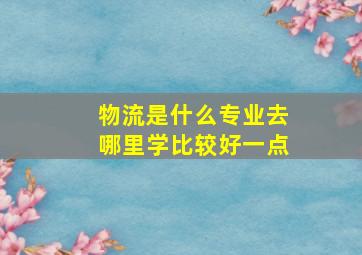 物流是什么专业去哪里学比较好一点