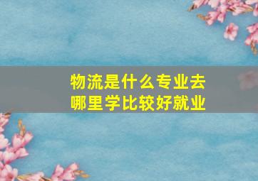 物流是什么专业去哪里学比较好就业