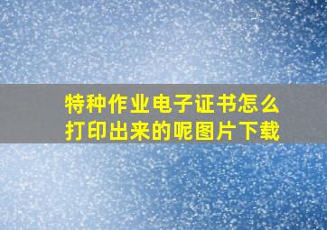 特种作业电子证书怎么打印出来的呢图片下载