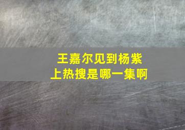 王嘉尔见到杨紫上热搜是哪一集啊