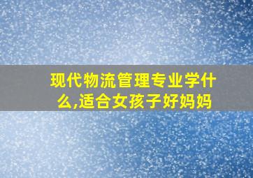 现代物流管理专业学什么,适合女孩子好妈妈