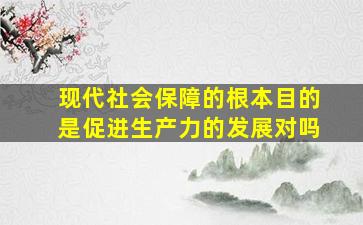 现代社会保障的根本目的是促进生产力的发展对吗