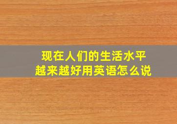 现在人们的生活水平越来越好用英语怎么说