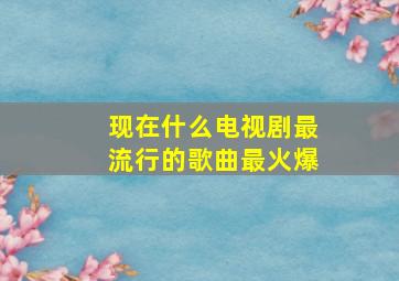 现在什么电视剧最流行的歌曲最火爆