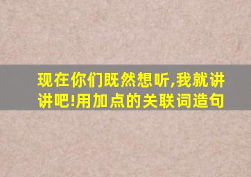 现在你们既然想听,我就讲讲吧!用加点的关联词造句