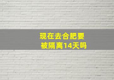 现在去合肥要被隔离14天吗