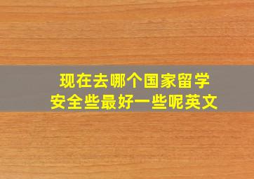 现在去哪个国家留学安全些最好一些呢英文