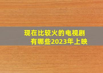 现在比较火的电视剧有哪些2023年上映