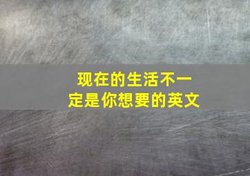 现在的生活不一定是你想要的英文