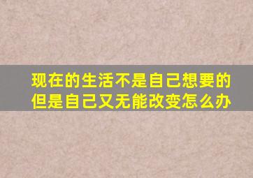 现在的生活不是自己想要的但是自己又无能改变怎么办